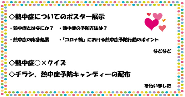 ◇熱中症についてのポスター展示・熱中症とはなにか？　・熱中症の予防方法は？・熱中症の応急処置・『コロナ禍』における熱中症予防行動のポイント　などなど ◇熱中症○×クイズ ◇チラシ、熱中症予防キャンディーの配布を行いました