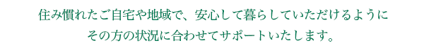 住み慣れたご自宅や地域で、安心して暮らしていただけるように その方の状況に合わせてサポートいたします。